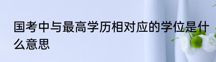 国考中与最高学历相对应的学位是什么意思