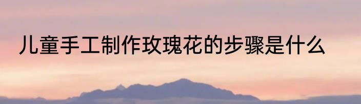 儿童手工制作玫瑰花的步骤是什么