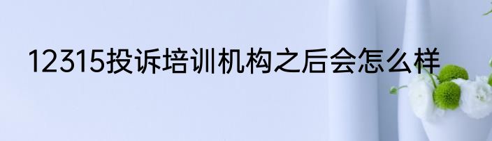 12315投诉培训机构之后会怎么样