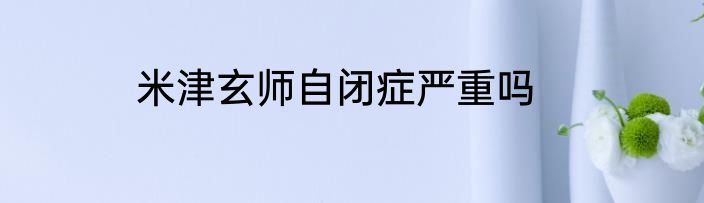 米津玄师自闭症严重吗