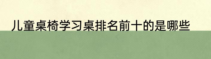 儿童桌椅学习桌排名前十的是哪些