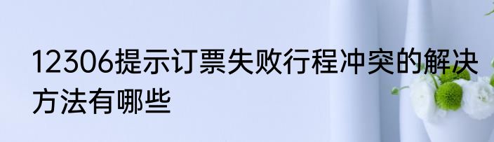 12306提示订票失败行程冲突的解决方法有哪些