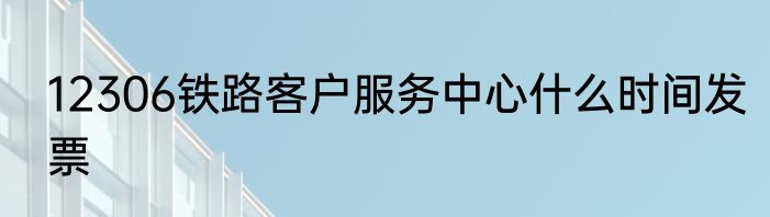 12306铁路客户服务中心什么时间发票