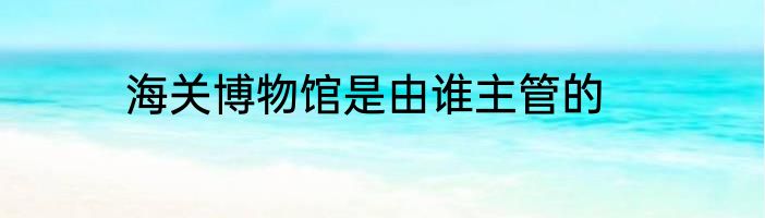 海关博物馆是由谁主管的