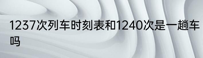 1237次列车时刻表和1240次是一趟车吗