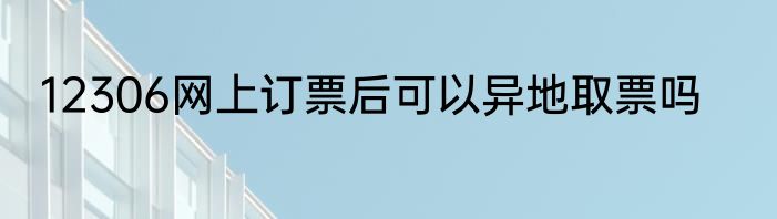 12306网上订票后可以异地取票吗