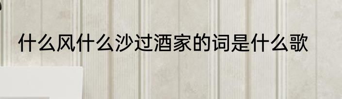 什么风什么沙过酒家的词是什么歌