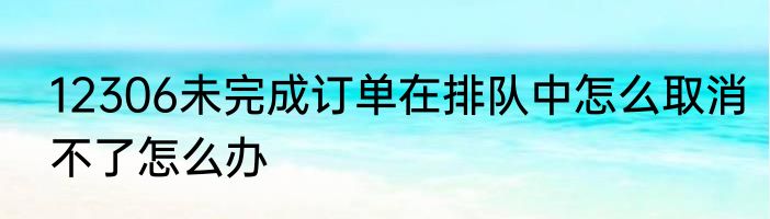 12306未完成订单在排队中怎么取消不了怎么办