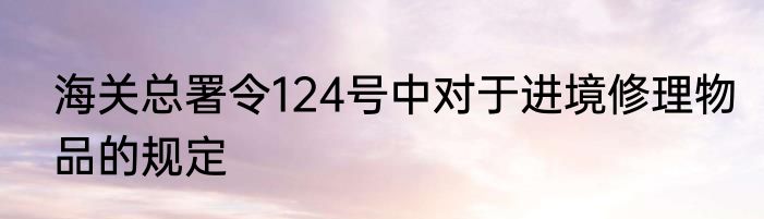 海关总署令124号中对于进境修理物品的规定
