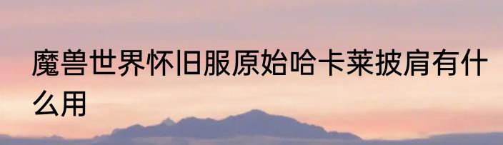 魔兽世界怀旧服原始哈卡莱披肩有什么用