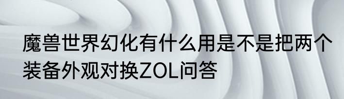 魔兽世界幻化有什么用是不是把两个装备外观对换ZOL问答