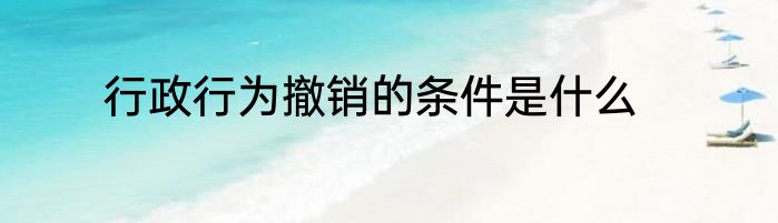 行政行为撤销的条件是什么