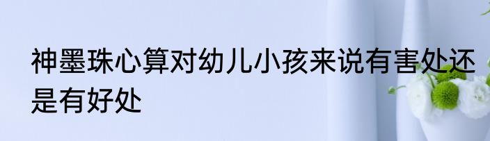 神墨珠心算对幼儿小孩来说有害处还是有好处