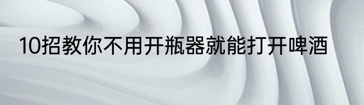 10招教你不用开瓶器就能打开啤酒