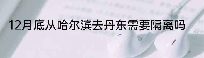 12月底从哈尔滨去丹东需要隔离吗