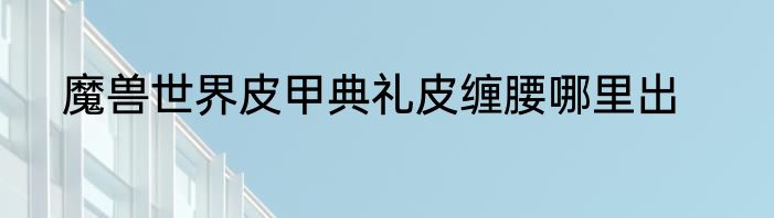 魔兽世界皮甲典礼皮缠腰哪里出