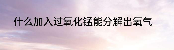 什么加入过氧化锰能分解出氧气
