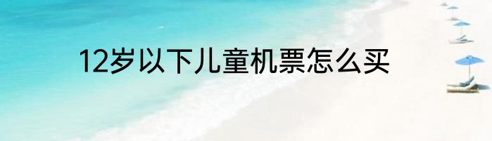 12岁以下儿童机票怎么买