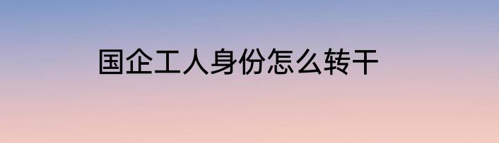 国企工人身份怎么转干