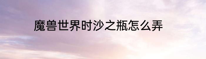魔兽世界时沙之瓶怎么弄