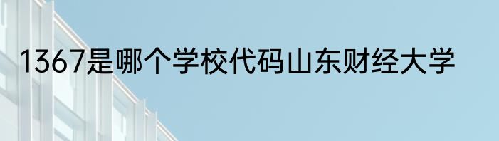 1367是哪个学校代码山东财经大学