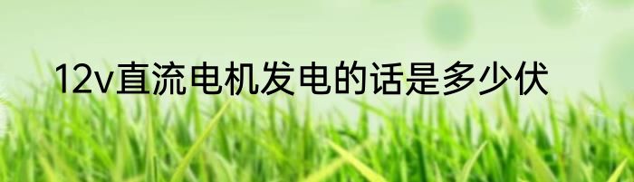 12v直流电机发电的话是多少伏