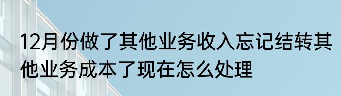12月份做了其他业务收入忘记结转其他业务成本了现在怎么处理