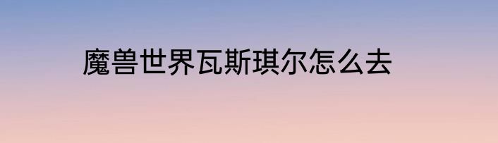 魔兽世界瓦斯琪尔怎么去