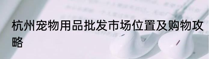 杭州宠物用品批发市场位置及购物攻略