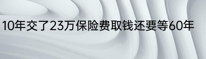 10年交了23万保险费取钱还要等60年