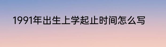 1991年出生上学起止时间怎么写