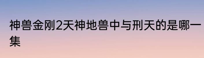神兽金刚2天神地兽中与刑天的是哪一集