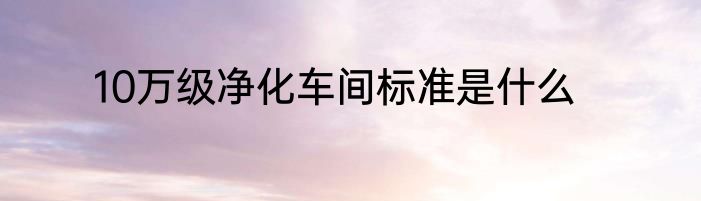 10万级净化车间标准是什么