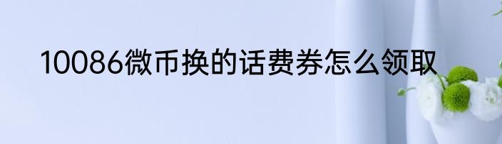 10086微币换的话费券怎么领取
