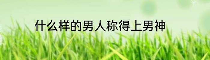 什么样的男人称得上男神