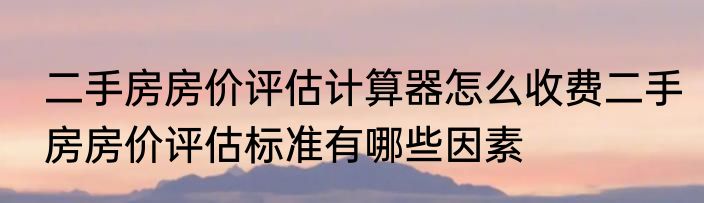 二手房房价评估计算器怎么收费二手房房价评估标准有哪些因素