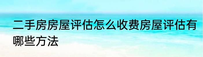 二手房房屋评估怎么收费房屋评估有哪些方法