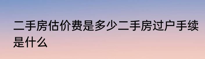 二手房估价费是多少二手房过户手续是什么