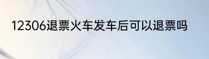 12306退票火车发车后可以退票吗