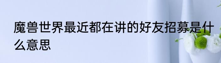 魔兽世界最近都在讲的好友招募是什么意思
