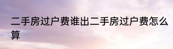 二手房过户费谁出二手房过户费怎么算
