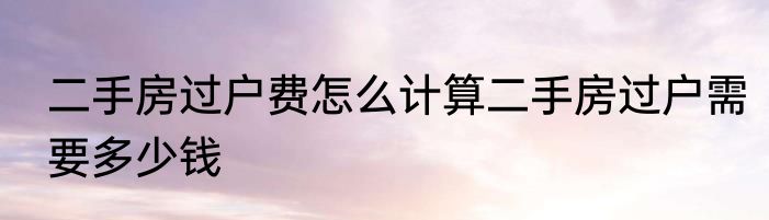 二手房过户费怎么计算二手房过户需要多少钱