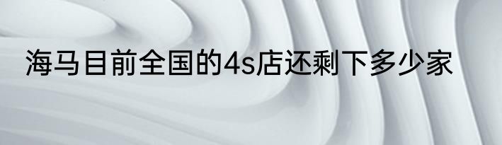 海马目前全国的4s店还剩下多少家