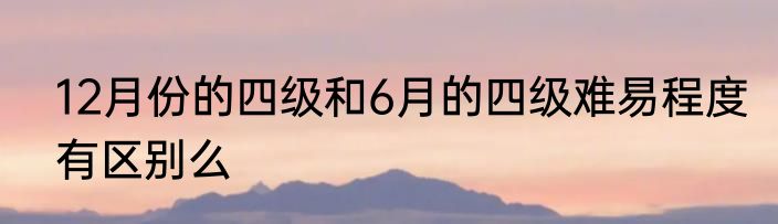 12月份的四级和6月的四级难易程度有区别么