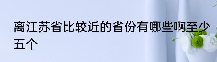 离江苏省比较近的省份有哪些啊至少五个