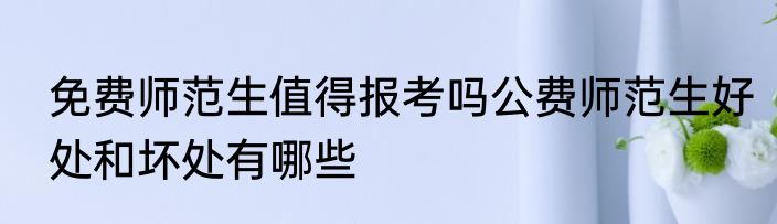 免费师范生值得报考吗公费师范生好处和坏处有哪些