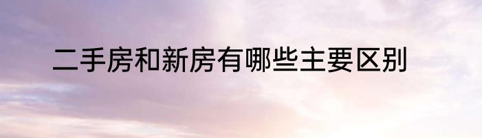 二手房和新房有哪些主要区别