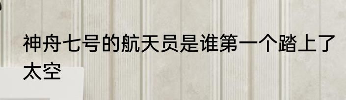 神舟七号的航天员是谁第一个踏上了太空