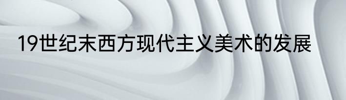 19世纪末西方现代主义美术的发展