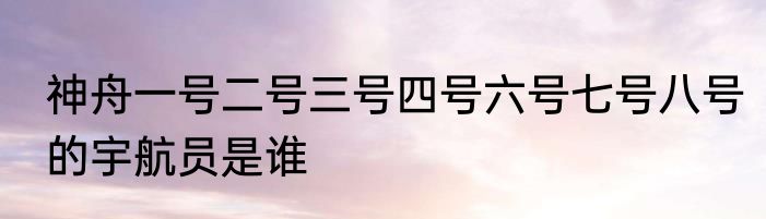 神舟一号二号三号四号六号七号八号的宇航员是谁